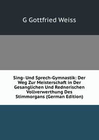 Sing- Und Sprech-Gymnastik: Der Weg Zur Meisterschaft in Der Gesanglichen Und Rednerischen Vollverwerthung Des Stimmorgans (German Edition)
