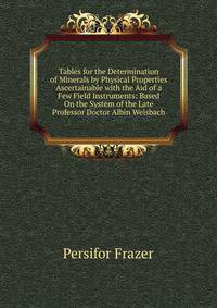 Tables for the Determination of Minerals by Physical Properties Ascertainable with the Aid of a Few Field Instruments: Based On the System of the Late Professor Doctor Albin Weisbach