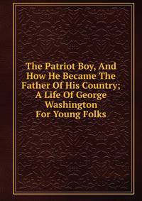 The Patriot Boy, And How He Became The Father Of His Country; A Life Of George Washington For Young Folks