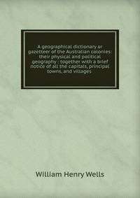 A geographical dictionary or gazetteer of the Australian colonies: their physical and political geography : together with a brief notice of all the capitals, principal towns, and villages .