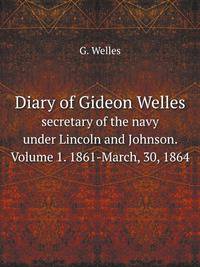 Diary of Gideon Welles. secretary of the navy under Lincoln and Johnson. Volume 1. 1861-March, 30, 1864