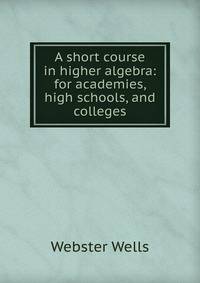 A short course in higher algebra: for academies, high schools, and colleges