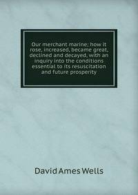 Our merchant marine; how it rose, increased, became great, declined and decayed, with an inquiry into the conditions essential to its resuscitation and future prosperity
