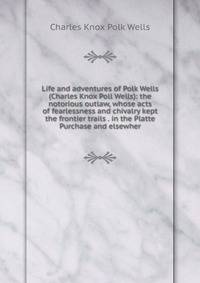 Life and adventures of Polk Wells (Charles Knox Poll Wells): the notorious outlaw, whose acts of fearlessness and chivalry kept the frontier trails . in the Platte Purchase and elsewher