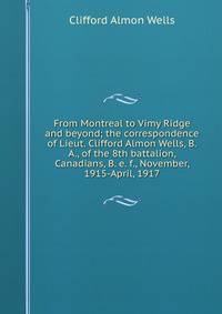 From Montreal to Vimy Ridge and beyond; the correspondence of Lieut. Clifford Almon Wells, B.A., of the 8th battalion, Canadians, B. e. f., November, 1915-April, 1917