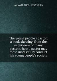 The young people's pastor: a book showing, from the experience of many pastors, how a pastor may most successfully conduct his young people's society