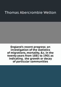 England's recent progress: an investigation of the statistics of migrations, mortality, &amp;c. in the twenty years from 1881 to 1901 as indicating . the growth or decay of particular communities
