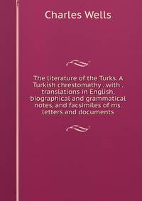 The literature of the Turks. A Turkish chrestomathy . with . translations in English, biographical and grammatical notes, and facsimiles of ms. letters and documents
