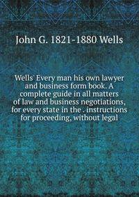 Wells' Every man his own lawyer and business form book. A complete guide in all matters of law and business negotiations, for every state in the . instructions for proceeding, without legal