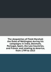 The despatches of Field-Marshall the Duke of Wellington during his campaigns in India, Denmark, Portugal, Spain, the Low Countries, and France, and relating to America, from 1799 to 1815