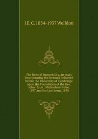 The hope of immortality, an essay incorporating the lectures delivered before the University of Cambridge upon the Foundation of the Rev. John Hulse . Michaelmas term, 1897 and the Lent term, 1898