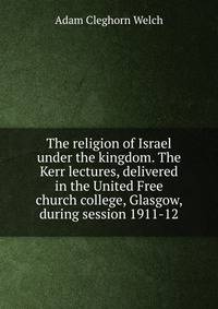 The religion of Israel under the kingdom. The Kerr lectures, delivered in the United Free church college, Glasgow, during session 1911-12