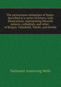 The picturesque antiquities of Spain: described in a series of letters, with illustrations, representing Moorish palaces, cathedrals, and other . of Burgos, Valladolid, Toledo, and Seville