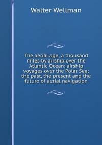 The aerial age; a thousand miles by airship over the Atlantic Ocean; airship voyages over the Polar Sea; the past, the present and the future of aerial navigation