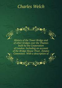 History of the Tower Bridge and of other bridges over the Thames built by the Corporation of London. Including an account of the Bridge House Trust . Estates Committee. With a description of