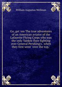 Go, get 'em The true adventures of an American aviator of the Lafayette Flying Corps who was the only Yankee flyer fighting over General Pershing's . when they first went "over the top,"