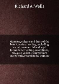 Manners, culture and dress of the best American society, including social, commercial and legal forms, letter writing, invitations, &amp;c., also valuable suggestions on self culture and home training