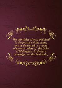 The principles of war, exhibited in the practice of the camp; and as developed in a series of general orders of . the Duke of Wellington . in the late campaigns on the Peninsula;