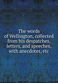 The words of Wellington, collected from his despatches, letters, and speeches, with anecdotes, etc.