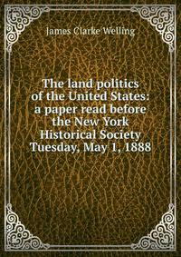 The land politics of the United States: a paper read before the New York Historical Society Tuesday, May 1, 1888