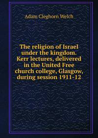 The religion of Israel under the kingdom. Kerr lectures, delivered in the United Free church college, Glasgow, during session 1911-12