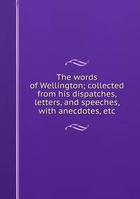 The words of Wellington; collected from his dispatches, letters, and speeches, with anecdotes, etc.