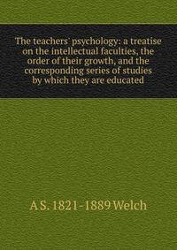The teachers' psychology: a treatise on the intellectual faculties, the order of their growth, and the corresponding series of studies by which they are educated