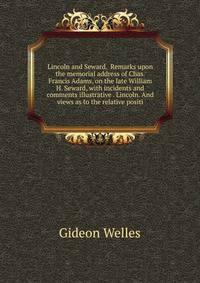 Lincoln and Seward. Remarks upon the memorial address of Chas. Francis Adams, on the late William H. Seward, with incidents and comments illustrative . Lincoln. And views as to the relative positi