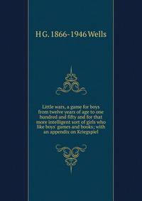 Little wars, a game for boys from twelve years of age to one hundred and fifty and for that more intelligent sort of girls who like boys' games and books; with an appendix on Kriegspiel