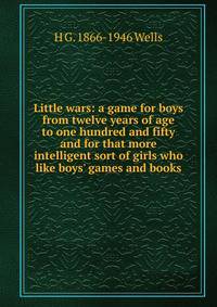 Little wars: a game for boys from twelve years of age to one hundred and fifty and for that more intelligent sort of girls who like boys' games and books