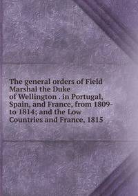 The general orders of Field Marshal the Duke of Wellington . in Portugal, Spain, and France, from 1809-to 1814; and the Low Countries and France, 1815