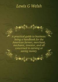 A practical guide to business: being a handbook for the American farmer, merchant, mechanic, investor, and all concerned in earning or saving money .