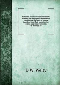A treatise on the law of assessments: wherein are considered assessments constituting the basis of general taxation, from their inception to . public local improvements; by drainage co
