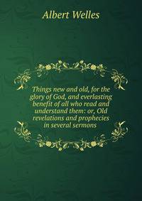 Things new and old, for the glory of God, and everlasting benefit of all who read and understand them: or, Old revelations and prophecies in several sermons .