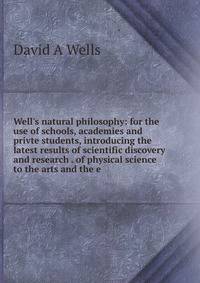 Well's natural philosophy: for the use of schools, academies and privte students, introducing the latest results of scientific discovery and research . of physical science to the arts and the e