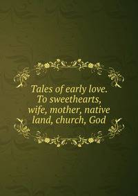 Tales of early love. To sweethearts, wife, mother, native land, church, God
