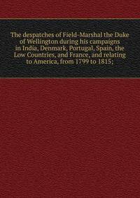 The despatches of Field-Marshal the Duke of Wellington during his campaigns in India, Denmark, Portugal, Spain, the Low Countries, and France, and relating to America, from 1799 to 1815;