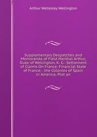 Supplementary Despatches and Memoranda of Field Marshal Arthur, Duke of Wellington, K. G.: Settlement of Claims On France; Financial State of France; . the Colonies of Spain in America; Plot an
