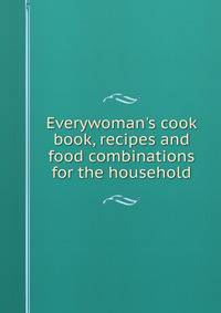 Everywoman's cook book, recipes and food combinations for the household