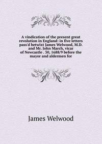 A vindication of the present great revolution in England: in five letters pass'd betwixt James Welwood, M.D. and Mr. John March, vicar of Newcastle . 30, 1688/9 before the mayor and aldermen for