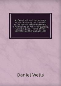 An Examination of the Message of His Excellency the Governor to the Senate: Returning the Bill, in Addition to an Act for Regulating, Governing and . Militia of This Commonwealth, March 28, 1833