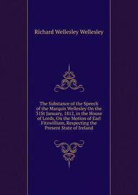 The Substance of the Speech of the Marquis Wellesley On the 31St January, 1812, in the House of Lords, On the Motion of Earl Fitzwilliam, Respecting the Present State of Ireland