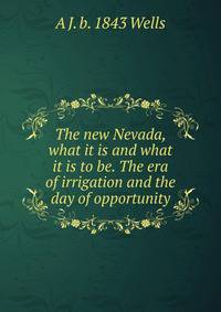 The new Nevada, what it is and what it is to be. The era of irrigation and the day of opportunity