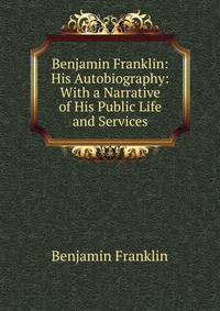 Benjamin Franklin: His Autobiography: With a Narrative of His Public Life and Services