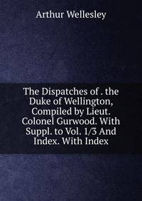 The Dispatches of . the Duke of Wellington, Compiled by Lieut. Colonel Gurwood. With Suppl. to Vol. 1/3 And Index. With Index