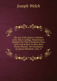 The List of the Queen's Scholars of St. Peter's College, Westminster: Admitted On That Foundation Since 1633; and of Such As Have Been Thence Elected . the Foundation by Queen Elizabeth, 1561, T