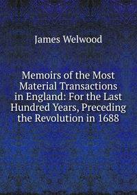 Memoirs of the Most Material Transactions in England: For the Last Hundred Years, Preceding the Revolution in 1688