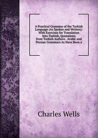 A Practical Grammar of the Turkish Language (As Spoken and Written): With Exercises for Translation Into Turkish, Quotations from Turkish Authors . Arabic and Persian Grammars As Have Been a