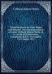 From Montreal to Vimy Ridge and Beyond: The Correspondence of Lieut. Clifford Almon Wells, B.a., of the 8Th Battalion, Canadians, B.E.F., November, 1915-April, 1917