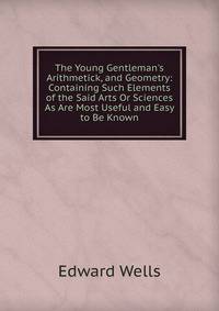 The Young Gentleman's Arithmetick, and Geometry: Containing Such Elements of the Said Arts Or Sciences As Are Most Useful and Easy to Be Known